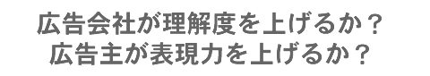 広告会社が理解度を上げるか？広告主が表現力を上げるか？